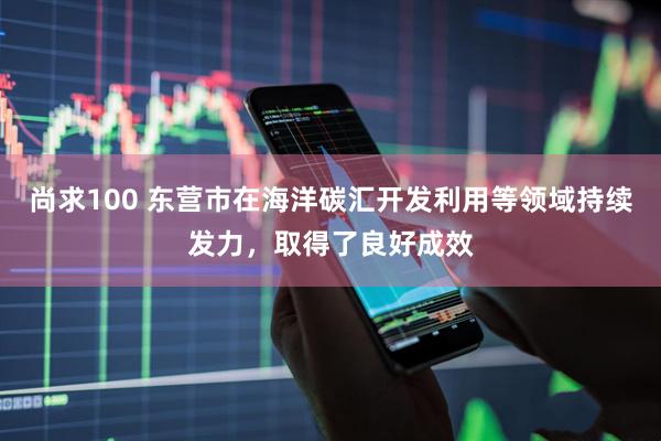 尚求100 东营市在海洋碳汇开发利用等领域持续发力，取得了良好成效