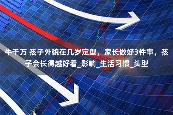 牛千万 孩子外貌在几岁定型，家长做好3件事，孩子会长得越好看_影响_生活习惯_头型