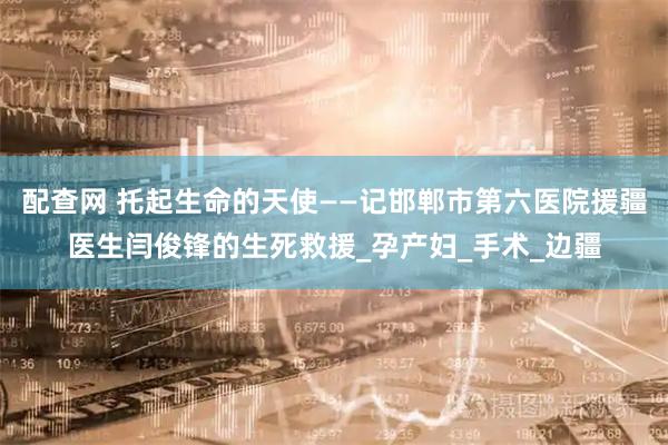 配查网 托起生命的天使——记邯郸市第六医院援疆医生闫俊锋的生死救援_孕产妇_手术_边疆