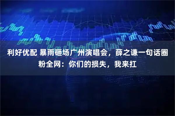 利好优配 暴雨砸场广州演唱会，薛之谦一句话圈粉全网：你们的损失，我来扛