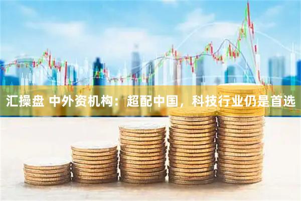 汇操盘 中外资机构：超配中国，科技行业仍是首选