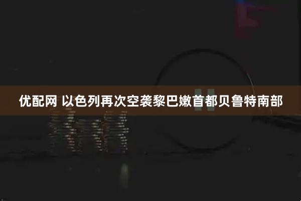 优配网 以色列再次空袭黎巴嫩首都贝鲁特南部
