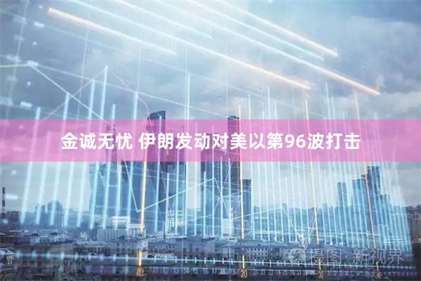 金诚无忧 伊朗发动对美以第96波打击
