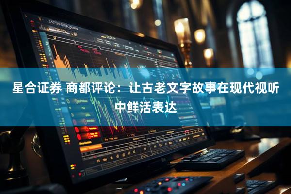 星合证券 商都评论：让古老文字故事在现代视听中鲜活表达