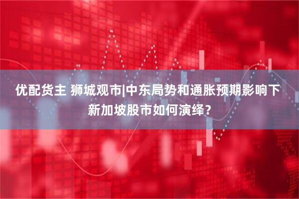 优配货主 狮城观市|中东局势和通胀预期影响下 新加坡股市如何演绎？